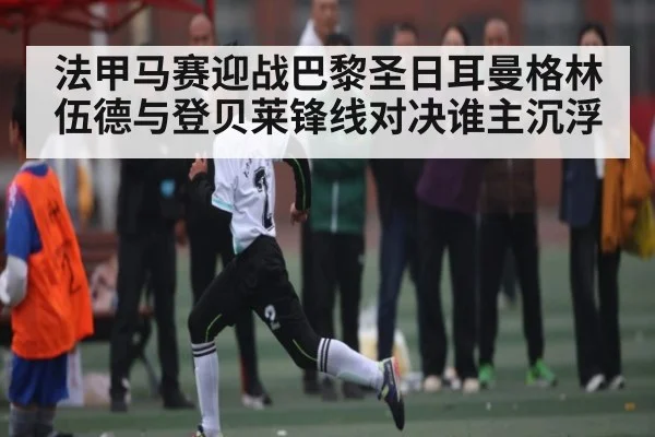 法甲马赛迎战巴黎圣日耳曼格林伍德与登贝莱锋线对决谁主沉浮（kaiyun）