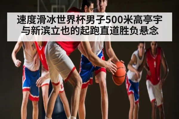 速度滑冰世界杯男子500米高亭宇与新滨立也的起跑直道胜负悬念（kaiyun）