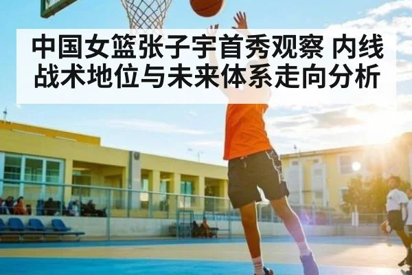 中国女篮张子宇首秀观察 内线战术地位与未来体系走向分析（kaiyun）